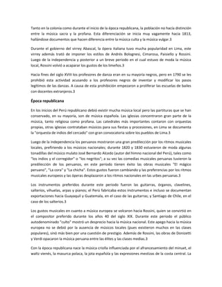 Tanto en la colonia como durante el inicio de la época republicana, la población no hacía distinción
entre la música sacra y la profana. Esta diferenciación se inicia muy vagamente hacia 1813,
hallándose documentos que hacen diferencia entre la música culta y la música vulgar.3
Durante el gobierno del virrey Abascal, la ópera italiana tuvo mucha popularidad en Lima, este
virrey además trató de imponer los estilos de Andrés Bolognesi, Cimarosa, Paisiello y Rossini.
Luego de la independencia y posterior a un breve periodo en el cual estuvo de moda la música
local, Rossini volvió a acaparar los gustos de los limeños.3
Hacia fines del siglo XVIII los profesores de danza eran en su mayoría negros, pero en 1790 se les
prohibió esta actividad acusando a los profesores negros de inventar y modificar los pasos
legítimos de las danzas. A causa de esta prohibición empezaron a proliferar las escuelas de bailes
con docentes extranjeros.3

Época republicana
En los inicios del Perú republicano debió existir mucha música local pero las partituras que se han
conservado, en su mayoría, son de música española. Las iglesias concentraron gran parte de la
música, tanto religiosa como profana. Las catedrales más importantes contaron con orquestas
propias, otras iglesias contrataban músicos para sus fiestas y procesiones, en Lima se documenta
la "orquesta de indios del cercado" con gran convocatoria sobre los pueblos de Lima.3
Luego de la independencia los peruanos mostraron una gran predilección por los ritmos musicales
locales, prefiriendo a los músicos nacionales; durante 1820 y 1830 estuvieron de moda algunas
tonadillas del músico mulato José Bernardo Alcedo (autor del himno nacional del Perú), tales como
"los indios y el corregidor" o "los negritos"; a su vez las comedias musicales peruanas tuvieron la
predilección de los peruanos, en este periodo tienen éxito las obras musicales "El mágico
peruano", "La cora" y "La chicha". Estos gustos fueron cambiando y las preferencias por los ritmos
musicales europeos y las óperas desplazaron a los ritmos nacionales en las urbes peruanas.3
Los instrumentos preferidos durante este periodo fueron las guitarras, órganos, clavelines,
salterios, vihuelas, arpas y pianos; el Perú fabricaba estos instrumentos e incluso se documentan
exportaciones hacia Guayaquil y Guatemala, en el caso de las guitarras; y Santiago de Chile, en el
caso de los salterios.3
Los gustos musicales en cuanto a música europea se volcaron hacia Rossini, quien se convirtió en
el compositor preferido durante los años 40 del siglo XIX. Durante este periodo el público
autodenominado "culto" mostró un desprecio hacia la música nacional. Este apego hacia la música
europea no se debió por la ausencia de músicos locales (pues existieron muchos en las clases
populares), sinó más bien por una cuestión de prestigio. Además de Rossini, las obras de Donizetti
y Verdi opacaron la música peruana entre las élites y las clases medias.3
Con la época republicana nace la música criolla influenciada por el afrancesamiento del minuet, el
waltz vienés, la masurca polaca, la jota española y las expresiones mestizas de la costa central. La

 