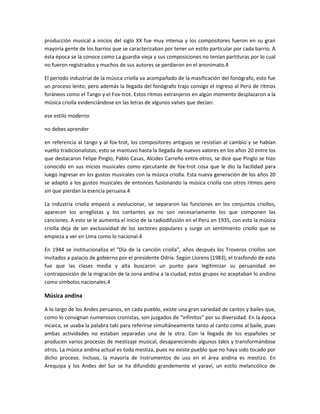 producción musical a inicios del siglo XX fue muy intensa y los compositores fueron en su gran
mayoría gente de los barrios que se caracterizaban por tener un estilo particular por cada barrio. A
ésta época se la conoce como La guardia vieja y sus composiciones no tenían partituras por lo cual
no fueron registrados y muchos de sus autores se perdieron en el anonimato.4
El periodo industrial de la música criolla va acompañado de la masificación del fonógrafo, esto fue
un proceso lento; pero además la llegada del fonógrafo trajo consigo el ingreso al Perú de ritmos
foráneos como el Tango y el Fox-trot. Estos ritmos extranjeros en algún momento desplazaron a la
música criolla evidenciándose en las letras de algunos valses que decían:
ese estilo moderno
no debes aprender
en referencia al tango y al fox-trot, los compositores antiguos se resistían al cambio y se habían
vuelto tradicionalistas; esto se mantuvo hasta la llegada de nuevos valores en los años 20 entre los
que destacaron Felipe Pinglo, Pablo Casas, Alcides Carreño entre otros, se dice que Pinglo se hizo
conocido en sus inicios musicales como ejecutante de fox-trot cosa que le dio la facilidad para
luego ingresar en los gustos musicales con la música criolla. Esta nueva generación de los años 20
se adaptó a los gustos musicales de entonces fusionando la música criolla con otros ritmos pero
sin que pierdan la esencia peruana.4
La industria criolla empezó a evolucionar, se separaron las funciones en los conjuntos criollos,
aparecen los arreglistas y los cantantes ya no son necesariamente los que componen las
canciones. A esto se le aumenta el inicio de la radiodifusión en el Perú en 1935, con esto la música
criolla deja de ser exclusividad de los sectores populares y surge un sentimiento criollo que se
empieza a ver en Lima como lo nacional.4
En 1944 se institucionaliza el "Día de la canción criolla", años después los Troveros criollos son
invitados a palacio de gobierno por el presidente Odría. Según Llorens (1983), el trasfondo de esto
fue que las clases media y alta buscaron un punto para legitimizar su peruanidad en
contraposiciòn de la migración de la zona andina a la ciudad, estos grupos no aceptaban lo andino
como símbolos nacionales.4

Música andina
A lo largo de los Andes peruanos, en cada pueblo, existe una gran variedad de cantos y bailes que,
como lo consignan numerosos cronistas, son juzgados de "infinitos" por su diversidad. En la época
incaica, se usaba la palabra taki para referirse simultáneamente tanto al canto como al baile, pues
ambas actividades no estaban separadas una de la otra. Con la llegada de los españoles se
producen varios procesos de mestizaje musical, desapareciendo algunos takis y transformándose
otros. La música andina actual es toda mestiza, pues no existe pueblo que no haya sido tocado por
dicho proceso. Incluso, la mayoría de instrumentos de uso en el área andina es mestizo. En
Arequipa y los Andes del Sur se ha difundido grandemente el yaraví, un estilo melancólico de

 