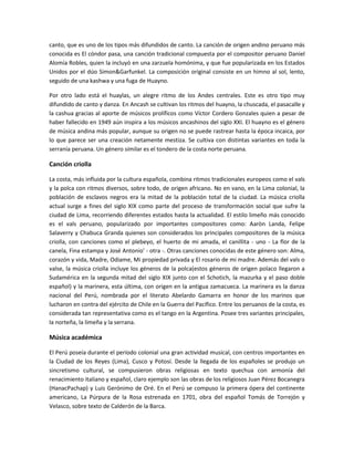 canto, que es uno de los tipos más difundidos de canto. La canción de origen andino peruano más
conocida es El cóndor pasa, una canción tradicional compuesta por el compositor peruano Daniel
Alomía Robles, quien la incluyó en una zarzuela homónima, y que fue popularizada en los Estados
Unidos por el dúo Simon&Garfunkel. La composición original consiste en un himno al sol, lento,
seguido de una kashwa y una fuga de Huayno.
Por otro lado está el huaylas, un alegre ritmo de los Andes centrales. Este es otro tipo muy
difundido de canto y danza. En Ancash se cultivan los ritmos del huayno, la chuscada, el pasacalle y
la cashua gracias al aporte de músicos prolíficos como Víctor Cordero Gonzales quien a pesar de
haber fallecido en 1949 aún inspira a los músicos ancashinos del siglo XXI. El huayno es el género
de música andina más popular, aunque su origen no se puede rastrear hasta la época incaica, por
lo que parece ser una creación netamente mestiza. Se cultiva con distintas variantes en toda la
serranía peruana. Un género similar es el tondero de la costa norte peruana.

Canción criolla
La costa, más influida por la cultura española, combina ritmos tradicionales europeos como el vals
y la polca con ritmos diversos, sobre todo, de origen africano. No en vano, en la Lima colonial, la
población de esclavos negros era la mitad de la población total de la ciudad. La música criolla
actual surge a fines del siglo XIX como parte del proceso de transformación social que sufre la
ciudad de Lima, recorriendo diferentes estados hasta la actualidad. El estilo limeño más conocido
es el vals peruano, popularizado por importantes compositores como: Aaròn Landa, Felipe
Salaverry y Chabuca Granda quienes son considerados los principales compositores de la música
criolla, con canciones como el plebeyo, el huerto de mi amada, el canillita - uno - La flor de la
canela, Fina estampa y José Antonio' - otra -. Otras canciones conocidas de este género son: Alma,
corazón y vida, Madre, Odiame, Mi propiedad privada y El rosario de mi madre. Además del vals o
valse, la música criolla incluye los géneros de la polca(estos géneros de origen polaco llegaron a
Sudamérica en la segunda mitad del siglo XIX junto con el Schotich, la mazurka y el paso doble
español) y la marinera, esta última, con origen en la antigua zamacueca. La marinera es la danza
nacional del Perú, nombrada por el literato Abelardo Gamarra en honor de los marinos que
lucharon en contra del ejército de Chile en la Guerra del Pacífico. Entre los peruanos de la costa, es
considerada tan representativa como es el tango en la Argentina. Posee tres variantes principales,
la norteña, la limeña y la serrana.

Música académica
El Perú poseía durante el período colonial una gran actividad musical, con centros importantes en
la Ciudad de los Reyes (Lima), Cusco y Potosí. Desde la llegada de los españoles se produjo un
sincretismo cultural, se compusieron obras religiosas en texto quechua con armonía del
renacimiento italiano y español, claro ejemplo son las obras de los religiosos Juan Pérez Bocanegra
(HanacPachap) y Luis Gerónimo de Oré. En el Perú se compuso la primera ópera del continente
americano, La Púrpura de la Rosa estrenada en 1701, obra del español Tomás de Torrejón y
Velasco, sobre texto de Calderón de la Barca.

 