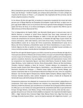 Otros compositores peruanos del período colonial son: Rocco Cerutti y DomenicoZipoli (nacidos en
Italia), Juan de Araujo —nacido en España, que compuso obras policorales a 11 voces y dirigía una
orquesta de 50 músicos en Potosí—, y el compositor más importante del Perú virreinal, José de
Orejón y Aparicio (nacido en Huacho).
En los últimos 20 años del siglo XVIII, se produce la importante recopilación de música del norte
peruano por el Obispo Martínez de Compañon (Enciclopedia Trujillo del Perú). La ópera tuvo un
gran auge desde 1808 en Lima con la presencia del músico genovés Andrea Bolognesi Campanella
(padre del héroe de Arica). En el elenco de Bolognesi, actuaba la soprano Rosa Merino que en
1821 estrenara el Himno Nacional del Perú.
Tras la independencia de España (1821), José Bernardo Alcedo gana el concurso para crear la
Marcha Nacional y compone el actual Himno Nacional (que fuera luego restaurado por el
compositor italo-peruano Claudio Rebagliati en 1869). El resto del siglo XIX presenta un gran
número de compositores de canciones patrióticas. A mediados del siglo llega un gran número de
músicos extranjeros, sobre todo italianos, como Carlo Enrico Pasta, Francesco Francia, Antonio
NeumaneMarno (autor de la música del Himno ecuatoriano), BenedetoVincenti (autor de la
Música del Himno boliviano) y OresteSíndici (autor del Himno Colombiano) y el sueco Carlos J.
Ecklund. Algunos de ellos se quedan en el país, impulsando una actividad musical orientada a la
música romántica europea, creando diversas Sociedades Filarmónicas.
Desde fines del siglo XIX (desde la guerra con Chile) y durante las primeras décadas del siglo XX, la
música peruana denota la influencia de la música andina, en lo que se ha denominado indigenismo
musical a la par con la literatura, la pintura y movimientos sociales y políticos como el anarquismo,
aprismo y socialismo. Asimismo, hay casos ligados a la corriente del impresionismo musical. Entre
los compositores más importantes figuran: José María Valle-Riestra, Ricardo W. Stubbs, Ernesto
López Mindreau, Carlos Valderrama Herrera, Renzo BracescoRatti, Alfonso de Silva Santisteban,
Theodoro Valcárcel Caballero y Raoul de Verneuil. También destacan los arequipeños: Luis
Duncker Lavalle, Octavio Polar, Manuel Aguirre, David Molina —que difundieron sus obras con la
Asociación Orquestal de Arequipa—, y Roberto Carpio Valdes y Carlos Sánchez Málaga, que
tuvieron importante labor en el Conservatorio Nacional de Música de Lima. Entre los cusqueños,
destacan: Juan de Dios Aguirre Choquecunza, Roberto Ojeda Campana, Baltazar Zegarra Pezo y
Francisco Gonzales Gamarra, estos autores divulgaron sus obras a través de la Orquesta de
Cámara del Cusco y del Centro Qosqo de Arte Nativo.
Compositores posteriores han adaptado las innovaciones de la música atonal y dodecafónica a la
composición. Entre estos músicos destacan dos maestros muy importantes, Rodolfo Holzmann
(alemán) y André Sas (francés), que coincidieron en la fundación de la Orquesta Sinfónica Nacional
en 1938, que a su vez motivó a la nueva generación de compositores (del 50) a la que pertenecen
Enrique Iturriaga Romero, José Malsio, Enrique Pinilla Sánchez-Concha, Celso Garrido Lecca —
ganador del premio Luis Tomas de Victoria (SGAE) al compositor más importante de habla hispana
2001—, Edgar Valcárcel Arze, Francisco Pulgar Vidal, Manuel Rivera Vera, Olga Pozzi-Escot, Luis
Iturrizaga, Armando Guevara Ochoa —que es la máxima expresión del indigenismo musical— y el

 