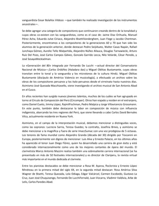 vanguardista Cesar Bolaños Vildozo —que también ha realizado investigación de los instrumentos
ancestrales—.
Se debe agregar una categoría de compositores que continuaron creando dentro de la tonalidad y
cuyas obras co-existen con las vanguardistas, como es el caso de: Jaime Diaz Orihuela, Manuel
Pérez Acha, Eduardo Julve Ciriaco, Alejandro BisettiVanderghem, Juan Fiege y Jacobo Chertman.
Posteriormente, encontramos a los compositores de la generaciones 60 y 70 que han sido los
alumnos de la generación anterior, donde destacan Pedro SeijiAsato, Walter Casas Napán, Rafael
Junchaya Gómez, Aurelio Tello Malpartida, Alejandro Núñez Allauca, Douglas Tarnawiecki, Arturo
Ruiz Del Pozo, José Carlos Campos Gálvez, Gonzalo Garrido Lecca, Nilo Velarde, César Peredo, y
José SosayaWeckselman.
La «Generación del 80» integrada por Fernando De Lucchi —actual director del Conservatorio
Nacional de Música—,Carlos Ordóñez (Haladara das) y Miguel Oblitas Bustamante, cuyas obras
transitan entre lo tonal y la vanguardia y los microtonos de la cultura Hindú. Miguel Oblitas
Bustamante (discípulo de Américo Valencia en musicología), a efectuado un archivo sobre las
obras de los compositores peruanos y los italo-peruanos desde el virreinato hasta nuestros días.
Asimismo José Quezada Macchiavello, viene investigando el archivo musical de San Antonio Abad
en el Cusco.
En años recientes han surgido nuevos jóvenes talentos, muchos de los cuáles se han agrupado en
torno al Círculo de Composición del Perú (Circomper). Otros han viajado y residen en el extranjero,
como Daniel Cueto, Jimmy López, RajmilFischman, Pedro Malpica y Jorge Villavicencio Grossmann.
En este punto, también debe destacarse la labor en composición de música con influencia
indigenista, abarcando las tres regiones del Perú, que viene llevando a cabo Carlos David Bernales
Vilca, actualmente residente en Nueva York.
Asimismo, en el campo de la interpretación musical, debemos mencionar a distinguidas voces,
como las sopranos: Lucrecia Sarria, Teresa Guedes; la contralto, Josefina Brivio, y asimísmo se
debe mencionar a la magnífica y fuera de serie ImaccSumac con una voz prodigiosa de 5 octavas.
Los tenores de fama mundial como Alejandro Granda (década del 30) dirigido por Toscanini en
Europa, posteriormente son dignos de mencionar: Luis Alva y Ernesto Palacio, en los últimos años
ha aparecido el tenor Juan Diego Flórez, quien ha desarrollado una carrera de gran éxito y está
considerado internacionalmente como uno de los mejores cantantes de ópera del mundo. El
clarinetista Marco Antonio Mazzini realiza también una sobresaliente carrera internacional (se ha
presentado en más de 50 festivales internacionales) y es director de Clariperu, la revista virtual
más importante en el mundo dedicada al clarinete.
Entre los pianistas destacados se debe mencionar a Rosa M. Ayarza, floclorista y Ernesto López
Mindreau en la primera mitad del siglo XX, en la segunda mitad destacan: Rosa América Silva
Wagner de Bisetti, Teresa Quezada, Lola Odiaga, Edgar Valcárcel, Carmen Escobedo, Gustavo La
Cruz, Juan José Chuquisengo, Fernando De LucchiFernald, Juan Vizcarra, Vladimir Valdivia, Arbe de
Lelis, Carlos Paredes Abad.

 