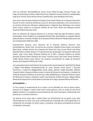 Entre los violinistas: BronislawMitman, Franco Ferrari, Rafael Purizaga, Francisco Pereda, Juan
Fiege, Armando Guevara Ochoa, Fabián Silva Franco, Alejandro Ferreyra (Cubano), LaszloBenedek,
Hugo Arias Tenorio, Carlos Johnson Herrera, SashaFerreyra, Javier Rodríguez entre otros.
Entre otros instrumentistas destacan el flautista Cesar Peredo (Solista de la Orquesta Filarmónica
durante 15 años y solista de worldmusic y jazz con siete discos publicados y tres nominaciones a
los premios Grammy por diferentes colaboraciones), el fagotista Oscar Bohórquez, los cornistas
Dante Yenque (solista de la Orquesta Sinfónica de Sao Paulo, Brasil) José Mosquera (Solista
Orquesta Sinfónica Nacional, Perú).
Entre los directores de orquesta destacan en la primera mitad del siglo XX Federico Gerdes,
VincenzoStea, Enrico FavaNinci; los arequipeños Octavio Polar, David Molina; el cusqueño Roberto
Ojeda Campana; el director fundador de la Orquesta Sinfónica Nacional TheoBuchwald (austriaco)
que la dirigió desde 1938 hasta 1966.
Posteriormente destacan como directores de la Orquesta Sinfónica Nacional: Hans
GuntterMommer, Daniel Tiulin, Luis Herrera de La Fuente, Leopoldo la Rosa Urbani, Luis Antonio
Meza Casas ( también director de la Orquesta de Cámara de Lima), Carmen Moral, José Carlos
SántosOrmeño ( también director en Trujillo durante dos temporadas y la Orquesta Sinfónica del
Callao). Jorge Huirse Reyes (Orquesta Sinfónica de la PNP y Orquesta Sinfónica de Breña),
Armando Guevara Ochoa (Orquesta del Cusco), Francesco Russo, José Carlos Santos Ormeño y
Teófilo Álvarez Álvarez, estos últimos tres ocuparon sucesivamente los cargos de directores
titulares de la Orquesta Sinfónica de Trujillo.
Las nuevas generaciones de directores de orquesta están representadas por :David Del Pino Klinge
y Miguel Harth-Bedoya González(Camerata de Lima), Eduardo García Barrios ( Orquesta
Filarmónica ), Guillermina MaggioloDibós, Dante Valdez, Abraham Padilla Benavides, Wilfredo
Tarazona Padilla ( Orquesta Sinfónica Juvenil e Infantil del Ministerio de Educación, y fundador de
la Red de Orquestas Sinfónicas de provincias), Pablo SabatMindreau ( Orquesta Sinfónica Juvenil
del Ministerio de Cultura ) Espartaco Lavalle Terry (Orquesta Sinfonía Peruana) y Miguel Oblitas
Bustamante Orquesta de la Universidad Inca Garcilaso de la Vega y Orquesta Música del Mundo.

ACTUALMENTE…..
En Perú, gracias al revaloramiento de su cultura, se han difundido aún más las danzas típicas,
inclusive se ha llegado a realizar fusión entre muchos géneros, como la música de Jean Pierre
Magnet o Dámaris. En la población juvenil predominan dos ritmos extranjeros, influenciando a los
jóvenes por su situación económica:
Los jóvenes de las clases altas y medias tienen una diversificación de sus gustos, pues están
influenciados por el metal, rock, punk y últimamente por el llamado latin, música generada en la
combinación de merengue con letras suaves y románticas. Este género principalmente proviene
de Colombia y Venezuela.

 