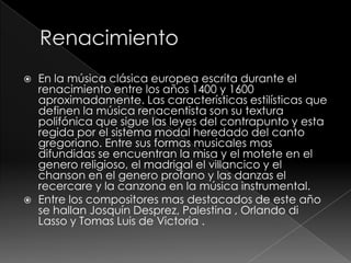  En la música clásica europea escrita durante el
renacimiento entre los años 1400 y 1600
aproximadamente. Las características estilísticas que
definen la música renacentista son su textura
polifónica que sigue las leyes del contrapunto y esta
regida por el sistema modal heredado del canto
gregoriano. Entre sus formas musicales mas
difundidas se encuentran la misa y el motete en el
genero religioso, el madrigal el villancico y el
chanson en el genero profano y las danzas el
recercare y la canzona en la música instrumental.
 Entre los compositores mas destacados de este año
se hallan Josquín Desprez, Palestina , Orlando di
Lasso y Tomas Luis de Victoria .
 