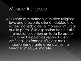  Durante este periodo la música religiosa
tuvo una creciente difusión debido a la
exitosa novedad de la impresión musical
que le permitió la expansión de un estilo
internacional común en toda Europa e
incluso en las colonias españolas en
América. Las formas litúrgicas mas
importantes durante el renacimiento
fueron la misa y el motete.
 