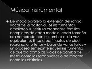  De modo paralelo la extensión del rango
vocal de la polifonía, los instrumentos
ampliaron su tesitura creándose familias
completas de cada modelo; cada tamaño
era nombrado con el nombre de la voz
equivalente. Ej. se crean flautas de pico
soprano, alto tenor y bajos de varias tallas y
un proceso semejante siguen instrumentos
de cuerda como las violas de gamba de
metal como los sacabuches o de madera
como las chirimías.
 