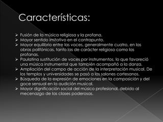  Fusión de la música religiosa y la profana.
 Mayor sentido imitativo en el contrapunto.
 Mayor equilibrio entre las voces, generalmente cuatro, en las
obras polifónicas, tanto las de carácter religioso como las
profanas.
 Paulatina sustitución de voces por instrumentos, lo que favoreció
una música instrumental que también acompañó a la danza.
 Ampliación del campo de acción de la interpretación musical. De
los templos y universidades se pasó a los salones cortesanos.
 Búsqueda de la expresión de emociones en la composición y del
goce sensual en la audición musical.
 Mayor dignificación social del músico profesional, debido al
mecenazgo de las clases poderosas.
 