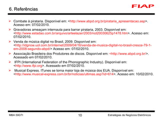 6. Referências Combate à pirataria. Disponível em: < http://www.abpd.org.br/pirataria_apresentacao.asp >. Acesso em: 07/02/2010. Gravadoras ameaçam internauta para barrar pirataria, 2003. Disponível em: < http://www.estadao.com.br/arquivo/arteelazer/2003/not20030625p1478.htm >. Acesso em: 07/02/2010. Venda de música digital no Brasil, 2009. Disponível em: < http://idgnow.uol.com.br/internet/2009/04/16/venda-de-musica-digital-no-brasil-cresce-79-1-em-2008-segundo-abpd/ > Acesso em: 07/02/2010. Associação Brasileira dos Produtores de discos. Disponível em:  <http://www.abpd.org.br/ >. Acessado em 07/02/2010. IFPI (International Federation of the Phonographic Industry). Disponível em: < http://www.ifpi.org >. Acessado em 07/02/2010. Musical Express. ITunes se torna maior loja de música dos EUA. Disponível em: < http://www.musical-express.com.br/br/noticias/ultimas.asp?id=614 >. Acesso em: 10/02/2010. MBA 59GTI Estratégias de Negócios Eletrônicos 
