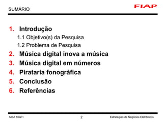 Introdução 1.1 Objetivo(s) da Pesquisa 1.2 Problema de Pesquisa Música digital inova a música Música digital em números Pirataria fonográfica Conclusão Referências SUMÁRIO MBA 59GTI Estratégias de Negócios Eletrônicos 