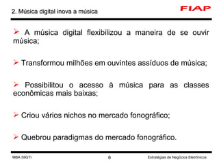 A música digital flexibilizou a maneira de se ouvir música; Transformou milhões em ouvintes assíduos de música; Possibilitou o acesso à música para as classes econômicas mais baixas; Criou vários nichos no mercado fonográfico; Quebrou paradigmas do mercado fonográfico. 2. Música digital inova a música MBA 59GTI Estratégias de Negócios Eletrônicos 