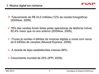 3.  Música digital em números Faturamento de R$  43,5 milhões (12% da receita fonográfica)(IDGNow, 2009); 78% das vendas foram feitas pelas operadoras de telefonia móvel,  82,4% maior que no ano anterior (IDGNow, 2009) ; iTunes já vendeu 4 bilhões de músicas digitais e conta com cerca de 6 bilhões de canções (Musical Express, 2008); A receita de lojas estabelecidas cresceu 68%; Crescimento mundial de 25% ( IFPI, 2009 ). MBA 59GTI Estratégias de Negócios Eletrônicos 