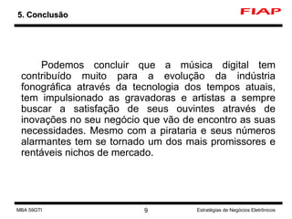 Podemos concluir que a música digital tem contribuído muito para a evolução da indústria fonográfica através da tecnologia dos tempos atuais, tem impulsionado as gravadoras e artistas a sempre buscar a satisfação de seus ouvintes através de inovações no seu negócio que vão de encontro as suas necessidades. Mesmo com a pirataria e seus números alarmantes tem se tornado um dos mais promissores e rentáveis nichos de mercado. 5. Conclusão MBA 59GTI Estratégias de Negócios Eletrônicos 