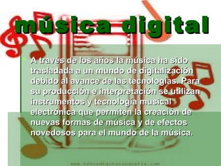 música digital
 A través de los años la música ha sido
  trasladada a un mundo de digitalización
  debido al avance de las tecnologías. Para
  su producción e interpretación se utilizan
  instrumentos y tecnología musical
  electrónica que permiten la creación de
  nuevas formas de música y de efectos
  novedosos para el mundo de la música.
 