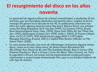 El resurgimiento del disco en los años
noventa
La aparición de algunos discos de artistas renombrados, a mediados de los
noventa, que incorporaban elementos claramente disco, originó un breve
resurgir del género en la década de los 90. Se publicaron canciones neo-
disco así como algunas mezclas entre Hip hop y Música Disco, con artistas
como Pet Shop Boys(New York City Boy,1999), U2 (Lemon,1993), Brand
New Heavies(Spend Some Time, 1994), Spice Girls (Who Do You Think You
Are, 1995), Jamiroquai (Cosmic Girl, 1996; Little L, 2001), N-Trance (Stayin
Alive, D.I.S.C.O.,1997), Will Smith (Gettin Jiggy With It 1997),Kylie
Minogue (Spinning Around, 2001) o Sophie Ellis Bextor (Murder on The
Dance Floor, 2002).
• En esta misma década, una serie de videojuegos incluyeron algunos temas
disco, como es el caso, entre otros, de Dance Dance Revolution 4th
Mix (Shake Your Booty de KC and The Sunshine Band); Bust A Groove (The
Natural Playboy) o 'Bust A Groove 2 (Lets the Music Take Control), etc. Para
la saga Bust a Groove, los temas fueron especialmente compuestos para
representar a un personaje denominado Hiro, que es un fanático bailarín de
este tipo de música.
 