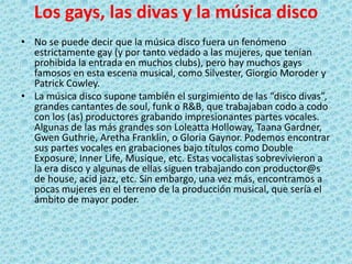 Los gays, las divas y la música disco
• No se puede decir que la música disco fuera un fenómeno
estrictamente gay (y por tanto vedado a las mujeres, que tenían
prohibida la entrada en muchos clubs), pero hay muchos gays
famosos en esta escena musical, como Silvester, Giorgio Moroder y
Patrick Cowley.
• La música disco supone también el surgimiento de las “disco divas”,
grandes cantantes de soul, funk o R&B, que trabajaban codo a codo
con los (as) productores grabando impresionantes partes vocales.
Algunas de las más grandes son Loleatta Holloway, Taana Gardner,
Gwen Guthrie, Aretha Franklin, o Gloria Gaynor. Podemos encontrar
sus partes vocales en grabaciones bajo títulos como Double
Exposure, Inner Life, Musique, etc. Estas vocalistas sobrevivieron a
la era disco y algunas de ellas siguen trabajando con productor@s
de house, acid jazz, etc. Sin embargo, una vez más, encontramos a
pocas mujeres en el terreno de la producción musical, que sería el
ámbito de mayor poder.
 