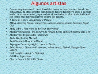 Algunos artistas
• Como complemento al contenido del artículo, se incorpora un listado, no
exhaustivo, de otros artistas significados dentro del género disco o que han
hecho incursiones en él, y que no han sido citados en el artículo, indicando
sus temas más representativos dentro del género.
• A Taste of Honey- Boogie Oogie Ooogie
• ABBA- Dancing Queen, Voulez-Vous, Gimme Gimme Gimme, Summer Night
City
• Andy Gibb- I Just Want To Be Your Everything
• Alaska y Dinarama - Un hombre de verdad, Cómo pudiste hacerme esto a mí
• Alaska y los Pegamoides - Bailando
• Anita Ward- Ring My Bell
• Amii Stewart- Knock on Wood
• Arpeggio- Saturday Night, Love And Desire
• Bebu Silvetti- Lluvia de Primavera, Velvet Hands, SkyLab, Voyage Of No
Return
• Carl Douglas - Kung Fu Fighting
• Celi Bee- Superman
• Charo- Dance A Little Bit Closer
 