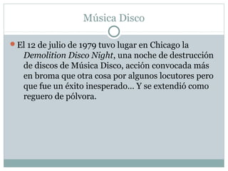 Música Disco

El 12 de julio de 1979 tuvo lugar en Chicago la
   Demolition Disco Night, una noche de destrucción
   de discos de Música Disco, acción convocada más
   en broma que otra cosa por algunos locutores pero
   que fue un éxito inesperado… Y se extendió como
   reguero de pólvora.
 