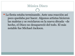 Música Disco

La fiesta estaba terminando. Ante una reacción así
   poco quedaba por hacer. Algunos artistas hicieron
   las maletas y se reciclaron en la nueva década –de
   hecho, el Disco no desapareció del todo. El más
   notable fue Michael Jackson.
 