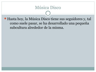 Música Disco

Hasta hoy, la Música Disco tiene sus seguidores y, tal
   como suele pasar, se ha desarrollado una pequeña
   subcultura alrededor de la misma.
 