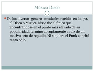 Música Disco

De los diversos géneros musicales nacidos en los 70,
   el Disco o Música Disco fue el único que,
   encontrándose en el punto más elevado de su
   popularidad, terminó abruptamente a raíz de un
   masivo acto de repudio. Ni siquiera el Punk concitó
   tanto odio.
 