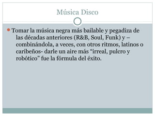 Música Disco

Tomar la música negra más bailable y pegadiza de
   las décadas anteriores (R&B, Soul, Funk) y –
   combinándola, a veces, con otros ritmos, latinos o
   caribeños- darle un aire más “irreal, pulcro y
   robótico” fue la fórmula del éxito.
 
