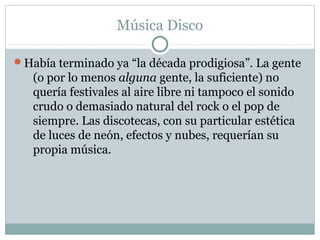 Música Disco

Había terminado ya “la década prodigiosa”. La gente
   (o por lo menos alguna gente, la suficiente) no
   quería festivales al aire libre ni tampoco el sonido
   crudo o demasiado natural del rock o el pop de
   siempre. Las discotecas, con su particular estética
   de luces de neón, efectos y nubes, requerían su
   propia música.
 