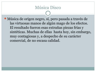 Música Disco

Música de origen negro, sí, pero pasada a través de
   las virtuosas manos de algún mago de los efectos.
   El resultado fueron esas extrañas piezas frías y
   sintéticas. Muchas de ellas hasta hoy, sin embargo,
   muy contagiosas y, a despecho de su carácter
   comercial, de no escasa calidad.
 
