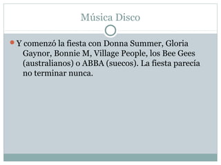 Música Disco

Y comenzó la fiesta con Donna Summer, Gloria
   Gaynor, Bonnie M, Village People, los Bee Gees
   (australianos) o ABBA (suecos). La fiesta parecía
   no terminar nunca.
 