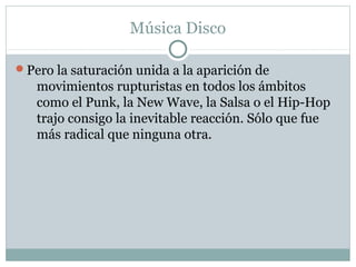 Música Disco

Pero la saturación unida a la aparición de
   movimientos rupturistas en todos los ámbitos
   como el Punk, la New Wave, la Salsa o el Hip-Hop
   trajo consigo la inevitable reacción. Sólo que fue
   más radical que ninguna otra.
 