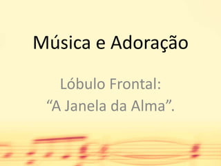 Música e Adoração Lóbulo Frontal:  “A Janela da Alma”. 