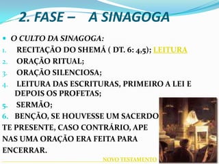 2. FASE – A SINAGOGA
 O CULTO DA SINAGOGA:
1.  RECITAÇÃO DO SHEMÁ ( DT. 6: 4,5); LEITURA
2. ORAÇÃO RITUAL;
3. ORAÇÃO SILENCIOSA;
4. LEITURA DAS ESCRITURAS, PRIMEIRO A LEI E
   DEPOIS OS PROFETAS;
5. SERMÃO;
6. BENÇÃO, SE HOUVESSE UM SACERDO
TE PRESENTE, CASO CONTRÁRIO, APE
NAS UMA ORAÇÃO ERA FEITA PARA
ENCERRAR.
                       NOVO TESTAMENTO
 