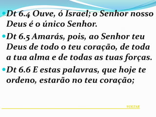 Dt 6.4 Ouve, ó Israel; o Senhor nosso
 Deus é o único Senhor.
Dt 6.5 Amarás, pois, ao Senhor teu
 Deus de todo o teu coração, de toda
 a tua alma e de todas as tuas forças.
Dt 6.6 E estas palavras, que hoje te
 ordeno, estarão no teu coração;

                               VOLTAR
 