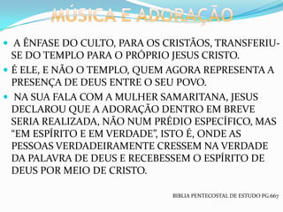  A ÊNFASE DO CULTO, PARA OS CRISTÃOS, TRANSFERIU-
  SE DO TEMPLO PARA O PRÓPRIO JESUS CRISTO.
 É ELE, E NÃO O TEMPLO, QUEM AGORA REPRESENTA A
  PRESENÇA DE DEUS ENTRE O SEU POVO.
 NA SUA FALA COM A MULHER SAMARITANA, JESUS
  DECLAROU QUE A ADORAÇÃO DENTRO EM BREVE
  SERIA REALIZADA, NÃO NUM PRÉDIO ESPECÍFICO, MAS
  “EM ESPÍRITO E EM VERDADE”, ISTO É, ONDE AS
  PESSOAS VERDADEIRAMENTE CRESSEM NA VERDADE
  DA PALAVRA DE DEUS E RECEBESSEM O ESPÍRITO DE
  DEUS POR MEIO DE CRISTO.

                              BIBLIA PENTECOSTAL DE ESTUDO PG.667
 
