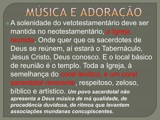 A solenidade do vetotestamentário deve ser
 mantida no neotestamentário, a Igreja
 reunida. Onde quer que os sacerdotes de
 Deus se reúnem, aí estará o Tabernáculo,
 Jesus Cristo, Deus conosco. E o local básico
 de reunião é o templo. Toda a Igreja, à
 semelhança do coral levítico, é um coral
 sacerdotal reverente, respeitoso, zeloso,
 bíblico e artístico. Um povo sacerdotal não
 apresenta a Deus música de má qualidade, de
 procedência duvidosa, de ritmos que levantem
 associações mundanas concupiscentes.
 