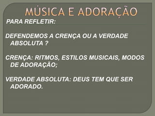 PARA REFLETIR:

DEFENDEMOS A CRENÇA OU A VERDADE
 ABSOLUTA ?

CRENÇA: RITMOS, ESTILOS MUSICAIS, MODOS
 DE ADORAÇÃO;

VERDADE ABSOLUTA: DEUS TEM QUE SER
 ADORADO.
 