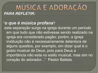 PARA REFLETIR:

“o que é música profana?
 esta separação surge na igreja durante um período
  em que tudo que não estivesse sendo realizado na
  igreja era considerado pagão; porém, a igreja
  instituição não é necessariamente detentora de
  alguns quesitos, por exemplo, em dizer qual é o
  gosto musical de Deus, pois para Deus a
  importância não esta no estilo musical, mas sim no
  coração do adorador...” Pastor Batista.
 