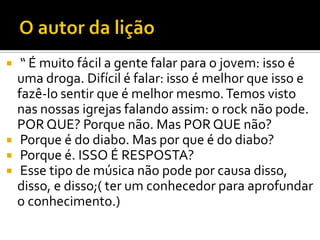    “ É muito fácil a gente falar para o jovem: isso é
    uma droga. Difícil é falar: isso é melhor que isso e
    fazê-lo sentir que é melhor mesmo. Temos visto
    nas nossas igrejas falando assim: o rock não pode.
    POR QUE? Porque não. Mas POR QUE não?
    Porque é do diabo. Mas por que é do diabo?
    Porque é. ISSO É RESPOSTA?
    Esse tipo de música não pode por causa disso,
    disso, e disso;( ter um conhecedor para aprofundar
    o conhecimento.)
 