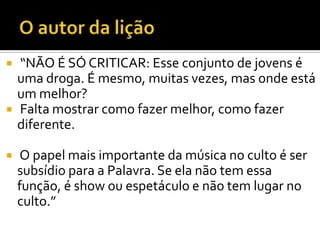    “NÃO É SÓ CRITICAR: Esse conjunto de jovens é
    uma droga. É mesmo, muitas vezes, mas onde está
    um melhor?
   Falta mostrar como fazer melhor, como fazer
    diferente.

   O papel mais importante da música no culto é ser
    subsídio para a Palavra. Se ela não tem essa
    função, é show ou espetáculo e não tem lugar no
    culto.”
 