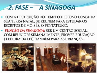 2. FASE – A SINAGOGA
 COM A DESTRUIÇÃO DO TEMPLO E O POVO LONGE DA
  SUA TERRA NATAL, SE REUNEM PARA ESTUDAR OS
  ESCRITOS DE MOISÉS, O PENTATEUCO.
 FUNÇÃO DA SINAGOGA: SER UM CENTRO SOCIAL,
  COM REUNIÕES SEMANALMENTE, PROVER EDUCAÇÃO
  ( LEITURA DA LEI), TAMBÉM PARA AS CRIANÇAS.
 