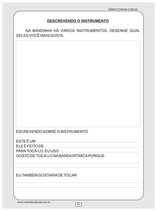 Editora Ciranda Cultural



                       DESCREVENDO O INSTRUMENTO

    NA BANDINHA HÁ VÁRIOS INSTRUMENTOS. DESENHE QUAL
DELES VOCÊ MAIS GOSTA.




ESCREVENDO SOBRE O INSTRUMENTO

ESTE É UM
ELE É FEITO DE
PARA TOCÁ-LO, EU USO
GOSTO DE TOCÁ-LO NA BANDA RÍTMICA PORQUE




EU TAMBÉM GOSTARIA DE TOCAR




www.cirandacultural.com.br
                                   48
 