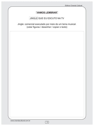 Editora Ciranda Cultural



                             “VAMOS LEMBRAR”

                         JINGLE QUE EU ESCUTO NA TV

         Jingle: comercial executado por meio de um tema musical.
                   (colar figuras / desenhar / copiar o texto)




www.cirandacultural.com.br
                                     58
 