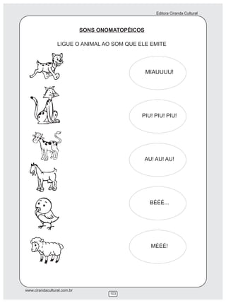 Editora Ciranda Cultural



                             SONS ONOMATOPÉICOS

                 LIGUE O ANIMAL AO SOM QUE ELE EMITE




                                                  MIAUUUU!




                                              PIU! PIU! PIU!




                                                  AU! AU! AU!




                                                   BÉÉÉ...




                                                    MÉÉÉ!




www.cirandacultural.com.br
                                     103
 