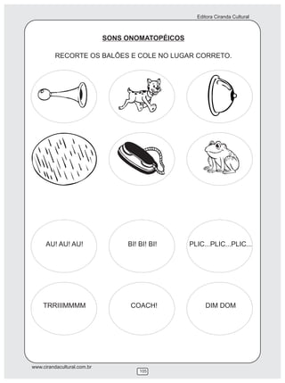 Editora Ciranda Cultural



                             SONS ONOMATOPÉICOS

          RECORTE OS BALÕES E COLE NO LUGAR CORRETO.




      AU! AU! AU!                 BI! BI! BI!     PLIC...PLIC...PLIC...




    TRRIIIMMMM                     COACH!              DIM DOM




www.cirandacultural.com.br
                                      105
 