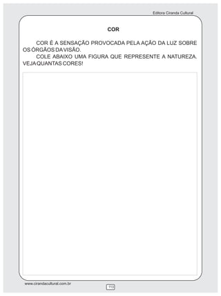 Editora Ciranda Cultural



                             COR

    COR É A SENSAÇÃO PROVOCADA PELA AÇÃO DA LUZ SOBRE
OS ÓRGÃOS DA VISÃO.
    COLE ABAIXO UMA FIGURA QUE REPRESENTE A NATUREZA.
VEJA QUANTAS CORES!




www.cirandacultural.com.br
                             113
 