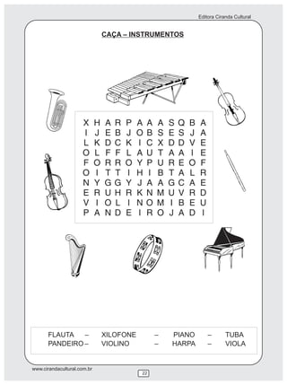 Editora Ciranda Cultural


                                 CAÇA – INSTRUMENTOS




                     X       H   A   R   P   A   A   A   S   Q   B   A
                     I       J   E   B   J   O   B   S   E   S   J   A
                     L       K   D   C   K   I   C   X   D   D   V   E
                     O       L   F   F   L   A   U   T   A   A   I   E
                     F       O   R   R   O   Y   P   U   R   E   O   F
                     O       I   T   T   I   H   I   B   T   A   L   R
                     N       Y   G   G   Y   J   A   A   G   C   A   E
                     E       R   U   H   R   K   N   M   U   V   R   D
                     V       I   O   L   I   N   O   M   I   B   E   U
                     P       A   N   D   E   I   R   O   J   A   D   I




      FLAUTA   –                 XILOFONE            –   PIANO           –       TUBA
      PANDEIRO –                 VIOLINO             –   HARPA           –       VIOLA


www.cirandacultural.com.br
                                             22
 