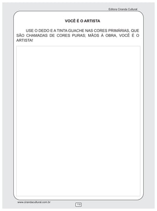 Editora Ciranda Cultural



                             VOCÊ É O ARTISTA

    USE O DEDO E A TINTA GUACHE NAS CORES PRIMÁRIAS, QUE
SÃO CHAMADAS DE CORES PURAS; MÃOS À OBRA, VOCÊ É O
ARTISTA!




www.cirandacultural.com.br
                                  118
 