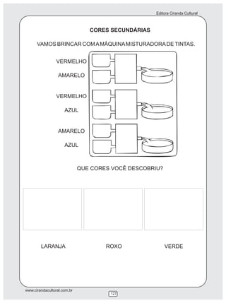 Editora Ciranda Cultural



                                CORES SECUNDÁRIAS

      VAMOS BRINCAR COM A MÁQUINA MISTURADORA DE TINTAS.


                 VERMELHO

                  AMARELO


                 VERMELHO

                     AZUL


                  AMARELO

                     AZUL



                             QUE CORES VOCÊ DESCOBRIU?




        LARANJA                      ROXO                VERDE




www.cirandacultural.com.br
                                      127
 