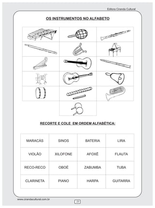 Editora Ciranda Cultural


                      OS INSTRUMENTOS NO ALFABETO




                  RECORTE E COLE EM ORDEM ALFABÉTICA:




       MARACÁS                SINOS          BATERIA           LIRA


        VIOLÃO               XILOFONE         AFOXÊ          FLAUTA


     RECO-RECO                OBOÉ           ZABUMBA           TUBA


      CLARINETA               PIANO           HARPA        GUITARRA




www.cirandacultural.com.br
                                        23
 