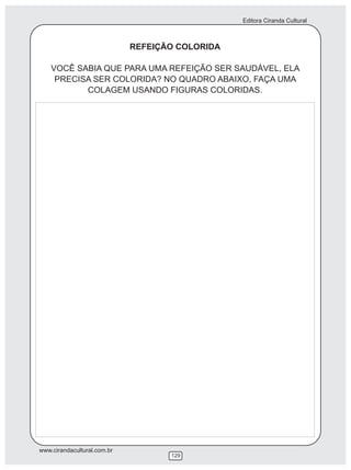 Editora Ciranda Cultural



                             REFEIÇÃO COLORIDA

    VOCÊ SABIA QUE PARA UMA REFEIÇÃO SER SAUDÁVEL, ELA
     PRECISA SER COLORIDA? NO QUADRO ABAIXO, FAÇA UMA
           COLAGEM USANDO FIGURAS COLORIDAS.




www.cirandacultural.com.br
                                    129
 