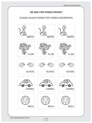 Editora Ciranda Cultural



                             DE QUE COR POSSO PINTAR?

            COISAS IGUAIS PODEM TER CORES DIFERENTES.




                      GATO                GATO              GATO




                       FLOR                   FLOR            FLOR




                     OLHOS               OLHOS             OLHOS




                     CARRO               CARRO             CARRO




                       BOLA                   BOLA            BOLA




www.cirandacultural.com.br
                                        131
 