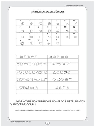 Editora Ciranda Cultural


                             INSTRUMENTOS EM CÓDIGOS




    AGORA COPIE NO CADERNO OS NOMES DOS INSTRUMENTOS
QUE VOCÊ DESCOBRIU:

     (PIANO – HARPA – XILOFONE – TUBA – CASTANHOLA – GANZA – TRIÂNGULO – SURDO – VIOLA – OBOÉ)




www.cirandacultural.com.br
                                                24
 
